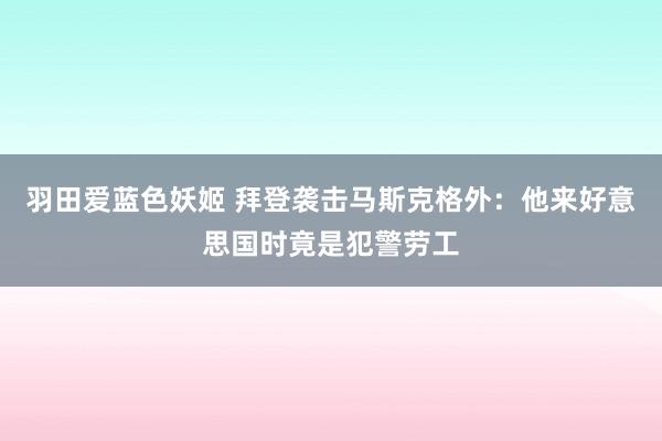 羽田爱蓝色妖姬 拜登袭击马斯克格外：他来好意思国时竟是犯警劳工