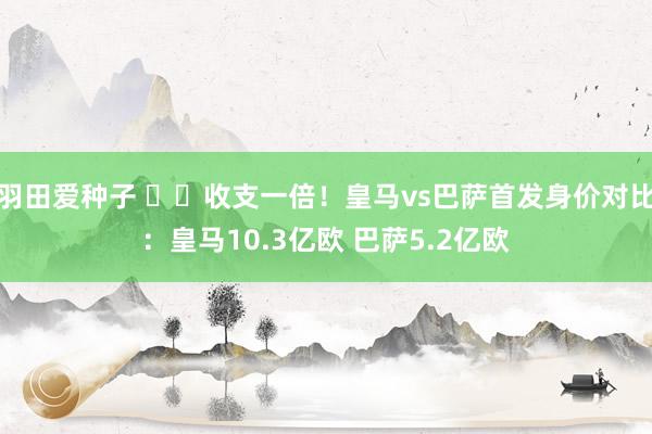 羽田爱种子 ⚔️收支一倍！皇马vs巴萨首发身价对比：皇马10.3亿欧 巴萨5.2亿欧