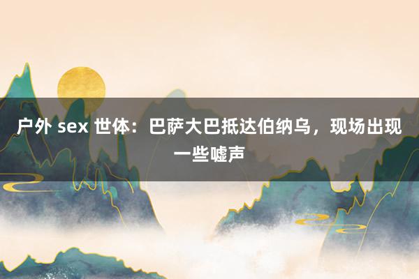 户外 sex 世体：巴萨大巴抵达伯纳乌，现场出现一些嘘声