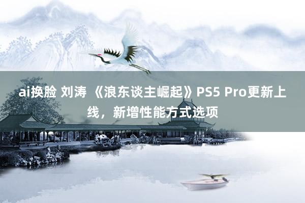 ai换脸 刘涛 《浪东谈主崛起》PS5 Pro更新上线，新增性能方式选项