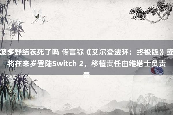 波多野结衣死了吗 传言称《艾尔登法环：终极版》或将在来岁登陆Switch 2，移植责任由维塔士负责