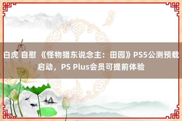 白虎 自慰 《怪物猎东说念主：田园》PS5公测预载启动，PS Plus会员可提前体验