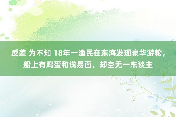 反差 为不知 18年一渔民在东海发现豪华游轮，船上有鸡蛋和浅易面，却空无一东谈主