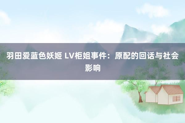 羽田爱蓝色妖姬 LV柜姐事件：原配的回话与社会影响