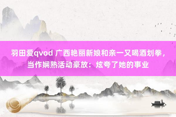 羽田爱qvod 广西艳丽新娘和亲一又喝酒划拳，当作娴熟活动豪放：炫夸了她的事业