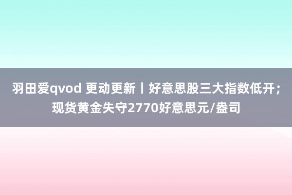 羽田爱qvod 更动更新丨好意思股三大指数低开；现货黄金失守2770好意思元/盎司