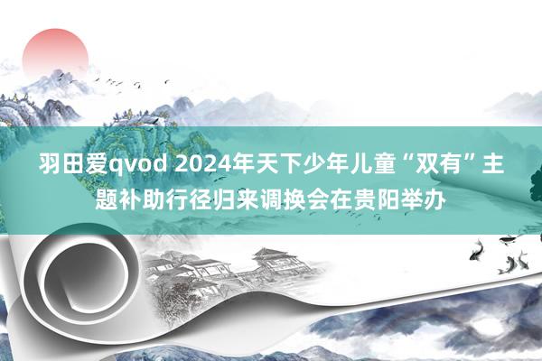 羽田爱qvod 2024年天下少年儿童“双有”主题补助行径归来调换会在贵阳举办