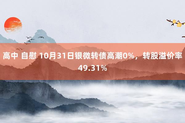 高中 自慰 10月31日银微转债高潮0%，转股溢价率49.31%