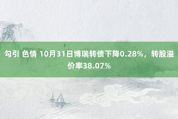 勾引 色情 10月31日博瑞转债下降0.28%，转股溢价率38.07%