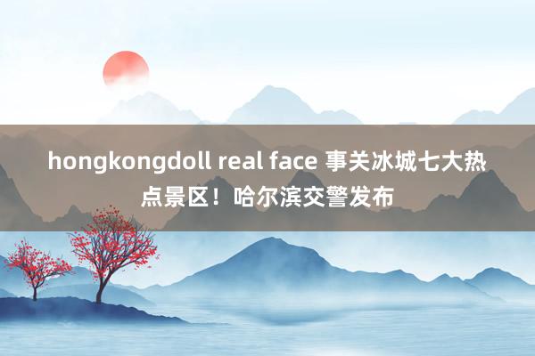 hongkongdoll real face 事关冰城七大热点景区！哈尔滨交警发布