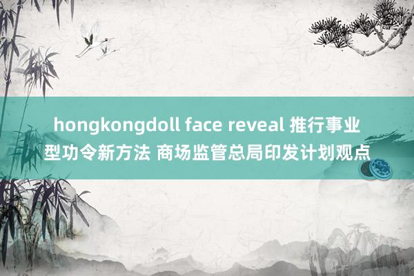 hongkongdoll face reveal 推行事业型功令新方法 商场监管总局印发计划观点