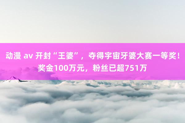 动漫 av 开封“王婆”，夺得宇宙牙婆大赛一等奖！奖金100万元，粉丝已超751万