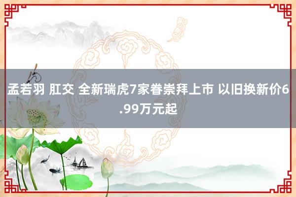 孟若羽 肛交 全新瑞虎7家眷崇拜上市 以旧换新价6.99万元起