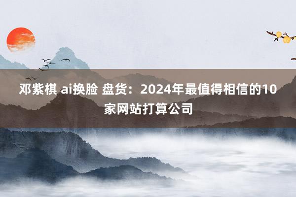 邓紫棋 ai换脸 盘货：2024年最值得相信的10家网站打算公司