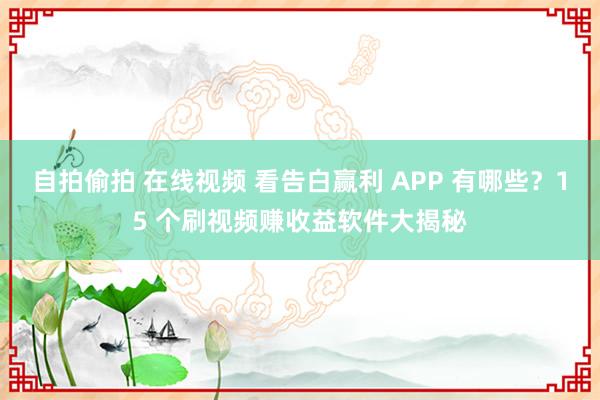 自拍偷拍 在线视频 看告白赢利 APP 有哪些？15 个刷视频赚收益软件大揭秘