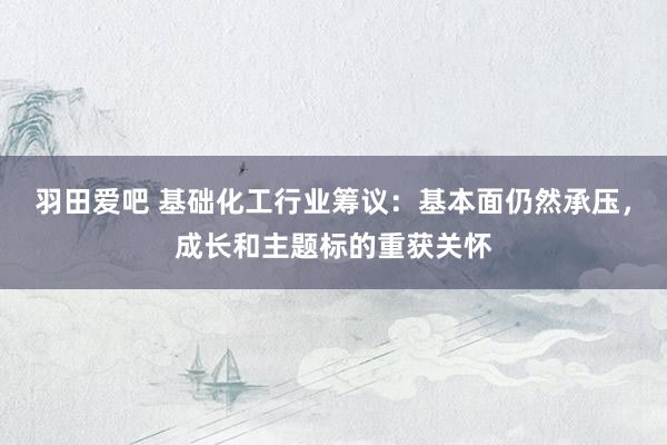 羽田爱吧 基础化工行业筹议：基本面仍然承压，成长和主题标的重获关怀