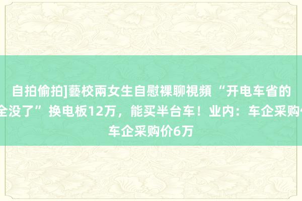 自拍偷拍]藝校兩女生自慰裸聊視頻 “开电车省的油费全没了” 换电板12万，能买半台车！业内：车企采购价6万