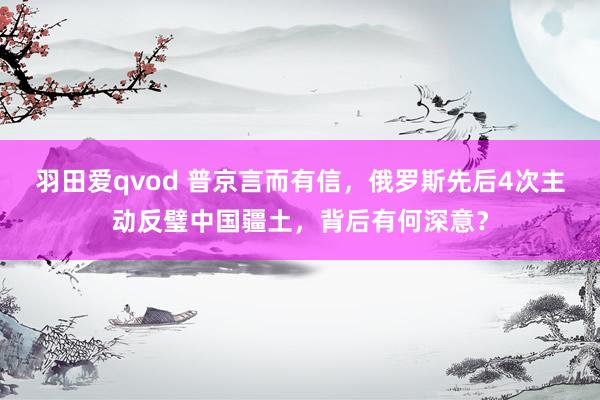 羽田爱qvod 普京言而有信，俄罗斯先后4次主动反璧中国疆土，背后有何深意？