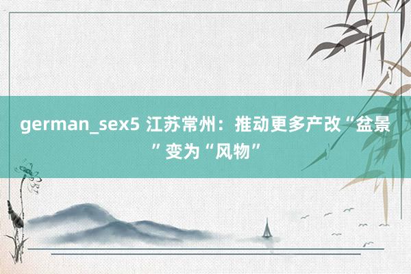 german_sex5 江苏常州：推动更多产改“盆景”变为“风物”