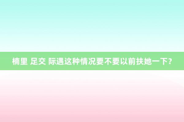 楠里 足交 际遇这种情况要不要以前扶她一下？