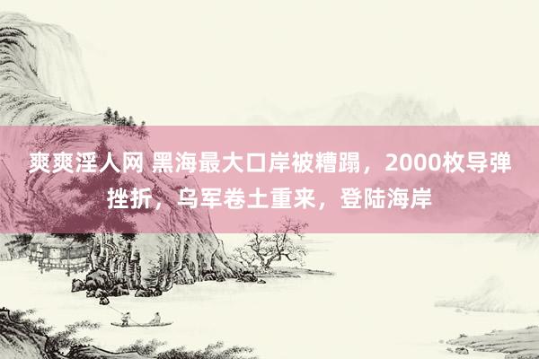 爽爽淫人网 黑海最大口岸被糟蹋，2000枚导弹挫折，乌军卷土重来，登陆海岸