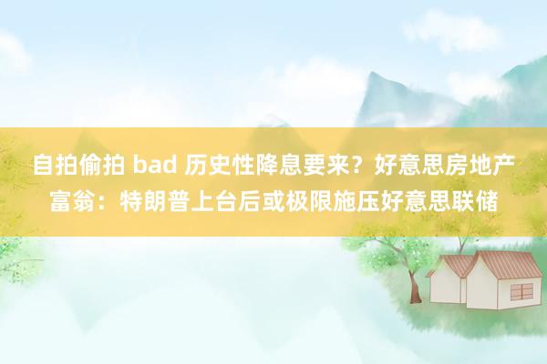 自拍偷拍 bad 历史性降息要来？好意思房地产富翁：特朗普上台后或极限施压好意思联储