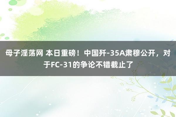 母子淫荡网 本日重磅！中国歼-35A肃穆公开，对于FC-31的争论不错截止了