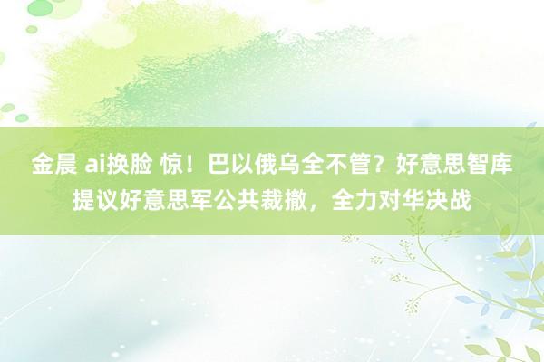 金晨 ai换脸 惊！巴以俄乌全不管？好意思智库提议好意思军公共裁撤，全力对华决战