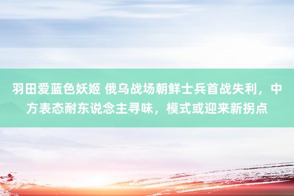 羽田爱蓝色妖姬 俄乌战场朝鲜士兵首战失利，中方表态耐东说念主寻味，模式或迎来新拐点