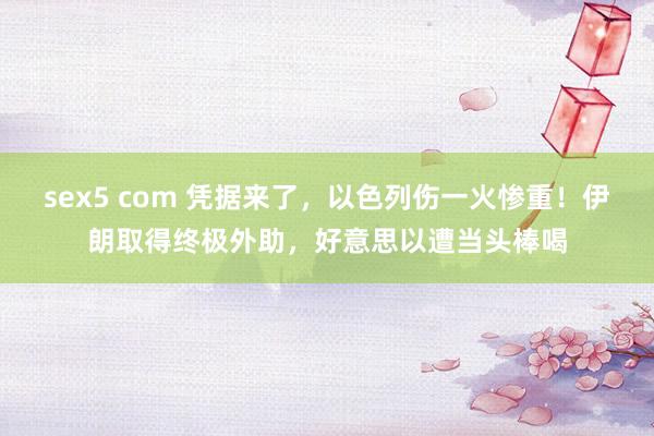 sex5 com 凭据来了，以色列伤一火惨重！伊朗取得终极外助，好意思以遭当头棒喝