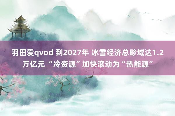 羽田爱qvod 到2027年 冰雪经济总畛域达1.2万亿元 “冷资源”加快滚动为“热能源”