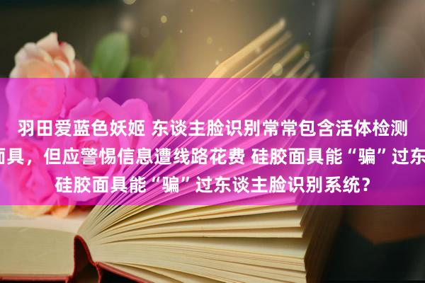 羽田爱蓝色妖姬 东谈主脸识别常常包含活体检测手艺，足以识别面具，但应警惕信息遭线路花费 硅胶面具能“骗”过东谈主脸识别系统？