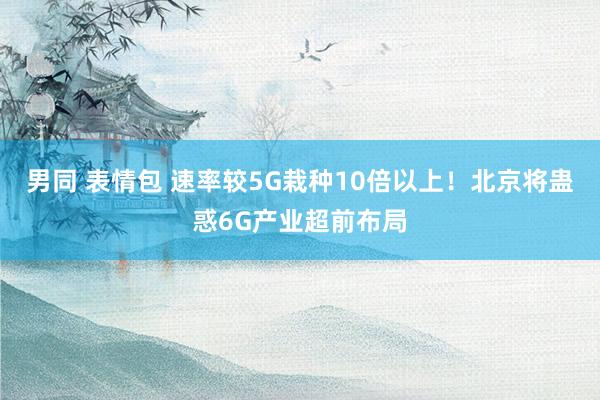 男同 表情包 速率较5G栽种10倍以上！北京将蛊惑6G产业超前布局