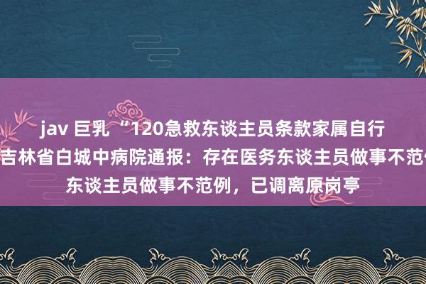 jav 巨乳 “120急救东谈主员条款家属自行取担架抬患者”？吉林省白城中病院通报：存在医务东谈主员做事不范例，已调离原岗亭